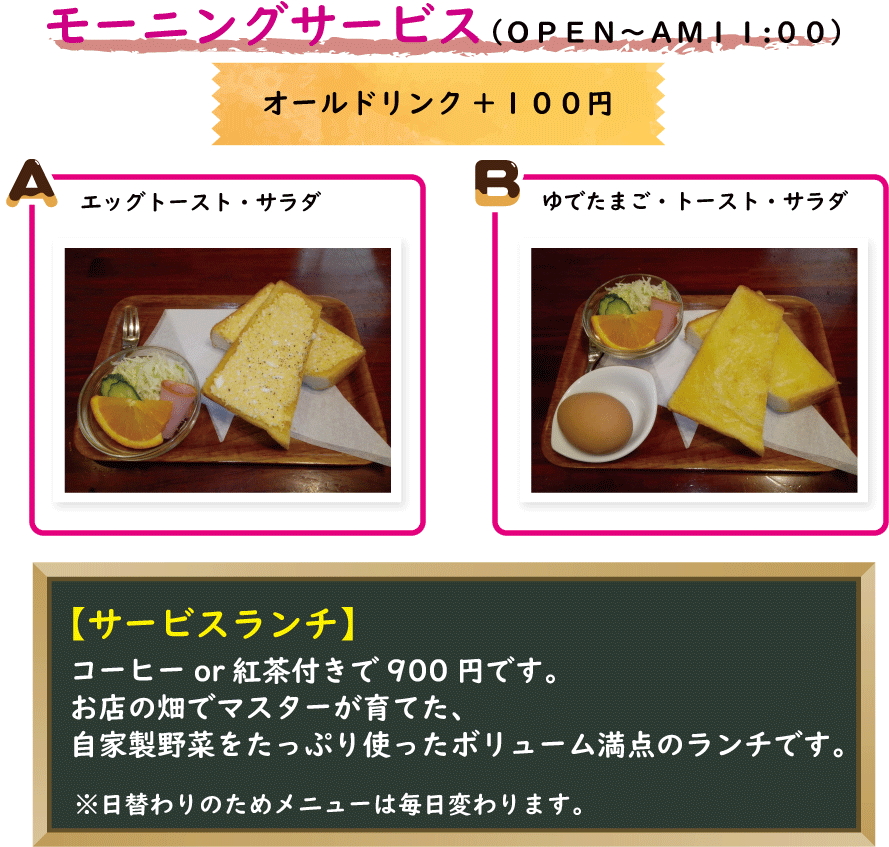 モーニングサービス　OPEN～11：00　オールドリンク+100円　Ａエッグトースト・サラダ、Ｂゆでたまご・トースト・サラダ　＆サービスランチ　コーヒーor紅茶付きで900円です。お店の畑でマスターが育てた、自家製野菜をたっぷり使ったボリューム満点のランチです。※日替わりのためメニューは毎日変わります。
